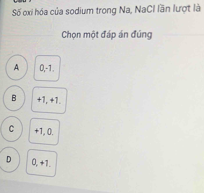 Số oxi hóa của sodium trong Na, NaCI lần lượt là
Chọn một đáp án đúng
A 0, -1.
B +1, +1.
C +1, 0.
D 0, +1.