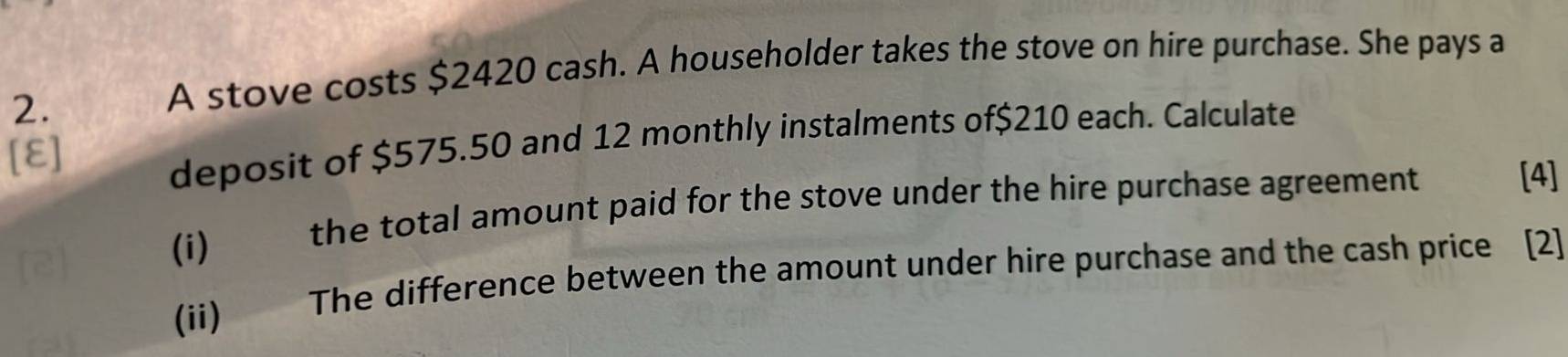 A stove costs $2420 cash. A householder takes the stove on hire purchase. She pays a 
[E] 
deposit of $575.50 and 12 monthly instalments of $210 each. Calculate 
(i) the total amount paid for the stove under the hire purchase agreement 
[4] 
(ii) The difference between the amount under hire purchase and the cash price [2]