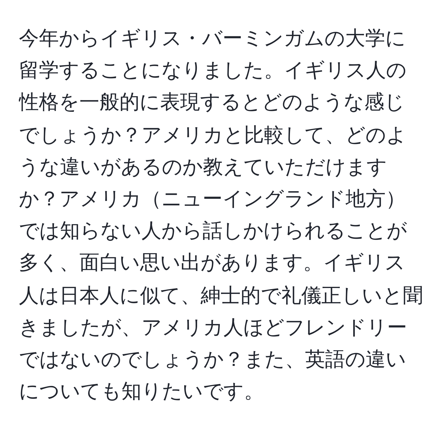 今年からイギリス・バーミンガムの大学に留学することになりました。イギリス人の性格を一般的に表現するとどのような感じでしょうか？アメリカと比較して、どのような違いがあるのか教えていただけますか？アメリカニューイングランド地方では知らない人から話しかけられることが多く、面白い思い出があります。イギリス人は日本人に似て、紳士的で礼儀正しいと聞きましたが、アメリカ人ほどフレンドリーではないのでしょうか？また、英語の違いについても知りたいです。
