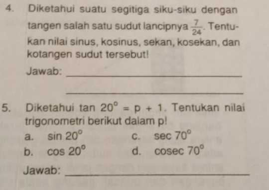 Diketahui suatu segitiga siku-siku dengan
tangen salah satu sudut lancipnya  7/24 . Tentu-
kan nilai sinus, kosinus, sekan, kosekan, dan
kotangen sudut tersebut!
Jawab:_
_
5. Diketahui tan 20°=p+1. Tentukan nilai
trigonometri berikut dalam p!
a. sin 20° C. sec 70°
b. cos 20° d. cosec 70°
Jawab:_