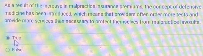 As a result of the increase in malpractice insurance premiums, the concept of defensive
medicine has been introduced, which means that providers often order more tests and
provide more services than necessary to protect themselves from malpractice lawsuits.
True
False