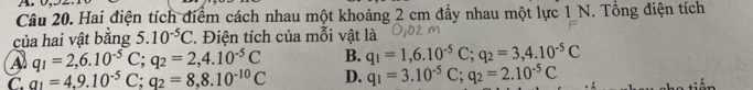 Hai điện tích điểm cách nhau một khoảng 2 cm đầy nhau một lực 1 N. Tổng điện tích
của hai vật bằng 5.10^(-5)C 2 Điện tích của mỗi vật là
A q_1=2,6.10^(-5)C; q_2=2,4.10^(-5)C B. q_1=1,6.10^(-5)C; q_2=3,4.10^(-5)C
C. _ q_1=4,9.10^(-5)C; q_2=8,8.10^(-10)C D. q_1=3.10^(-5)C; q_2=2.10^(-5)C