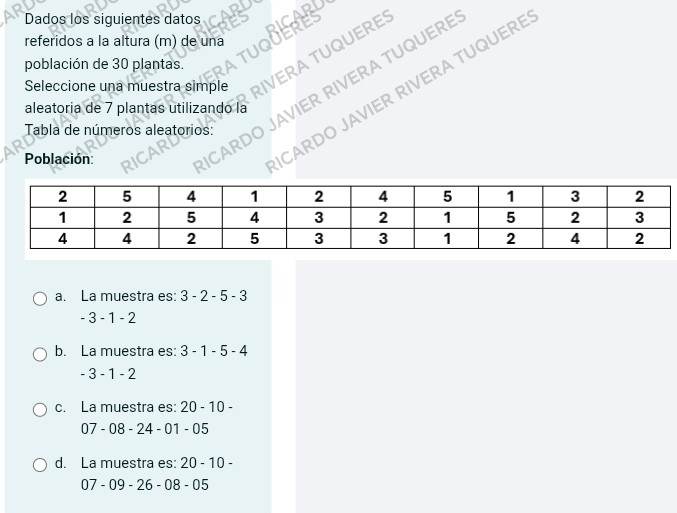 Dados los siguientes datos
referidos a la altura (m) de una
Seleccione una muestra simple IVERA TUQUERE:
población de 30 plantas.
Tabla de números aleatorios: JAVIER RIVERA TUQUERE
aleatoria de 7 plantas utilizando la
Población:
CARDO JAVIER RIVERA TUQUERI
a. La muestra es: 3-2-5-3
-3-1-2
b. La muestra es: 3-1-5-4
-3-1-2
c. La muestra es: 20-10-
07 - 08 - 24 - 01-05
d. La muestra es: 20-10-
07 - 09 - 26 - 08 -05