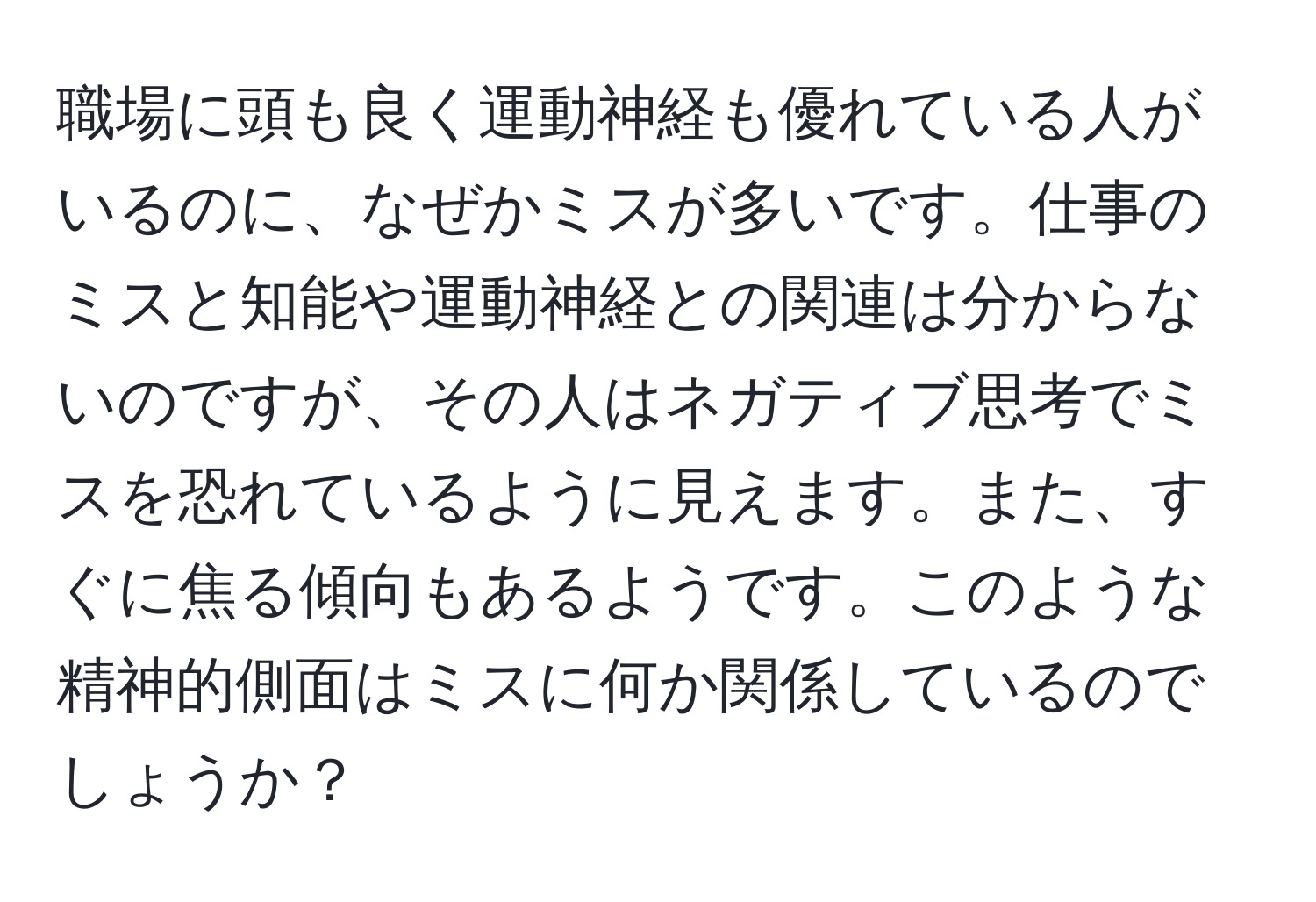 職場に頭も良く運動神経も優れている人がいるのに、なぜかミスが多いです。仕事のミスと知能や運動神経との関連は分からないのですが、その人はネガティブ思考でミスを恐れているように見えます。また、すぐに焦る傾向もあるようです。このような精神的側面はミスに何か関係しているのでしょうか？