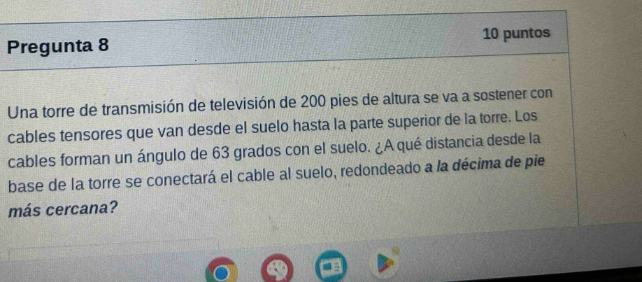 Pregunta 8 10 puntos 
Una torre de transmisión de televisión de 200 pies de altura se va a sostener con 
cables tensores que van desde el suelo hasta la parte superior de la torre. Los 
cables forman un ángulo de 63 grados con el suelo. ¿A qué distancia desde la 
base de la torre se conectará el cable al suelo, redondeado a la décima de pie 
más cercana?