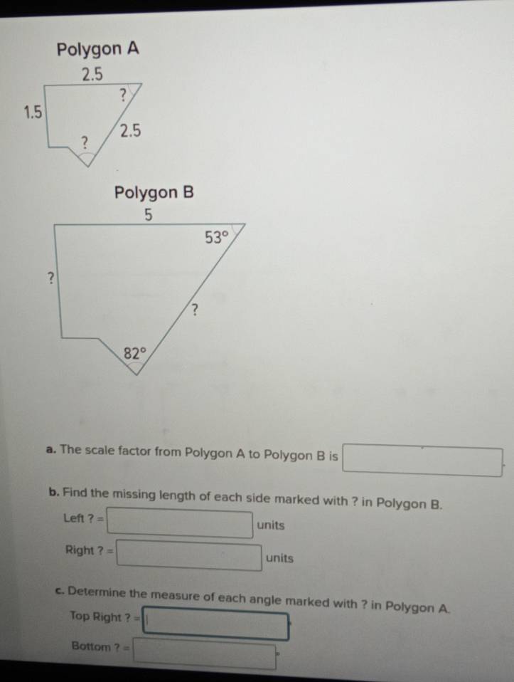 Polygon A
Polygon B
a. The scale factor from Polygon A to Polygon B is □ .
b. Find the missing length of each side marked with ? in Polygon B.
Le h?=□ units
x_11
Right ?=□ units
c. Determine the measure of each angle marked with ? in Polygon A.
Top Right ?=□
Bottom ?=□°