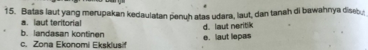 Batas laut yang merupakan kedaulatan penuh atas udara, laut, dan tanah di bawahnya disebu
a. laut teritorial
d. laut neritik
b. landasan kontinen
e. laut lepas
c. Zona Ekonomi Eksklusif