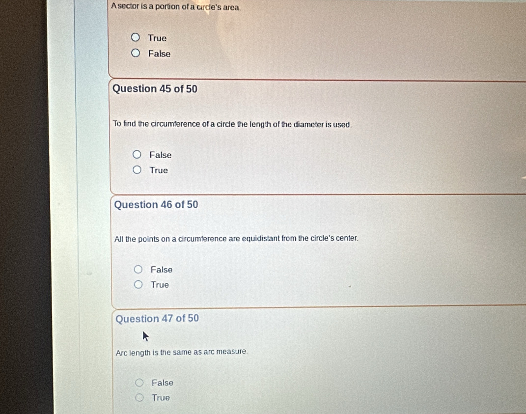 A sector is a portion of a circle's area
True
False
Question 45 of 50
To find the circumference of a circle the length of the diameter is used.
False
True
Question 46 of 50
All the points on a circumference are equidistant from the circle's center.
False
True
Question 47 of 50
Arc length is the same as arc measure.
False
True