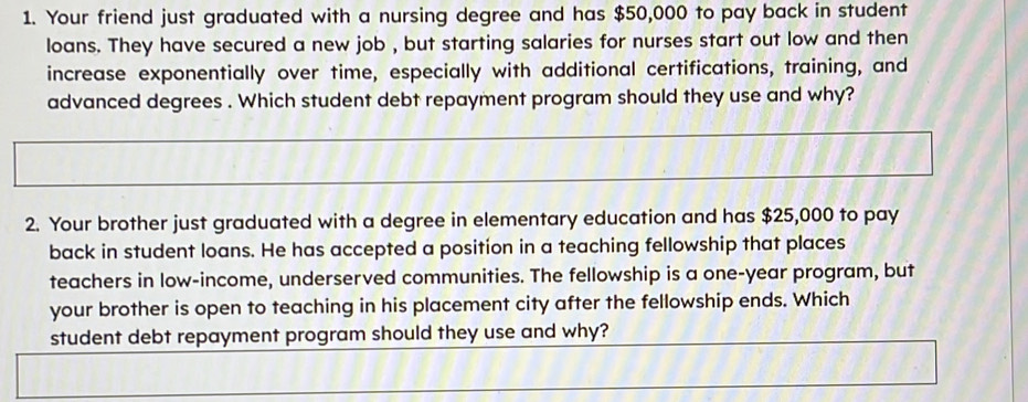 Your friend just graduated with a nursing degree and has $50,000 to pay back in student 
loans. They have secured a new job , but starting salaries for nurses start out low and then 
increase exponentially over time, especially with additional certifications, training, and 
advanced degrees . Which student debt repayment program should they use and why? 
2. Your brother just graduated with a degree in elementary education and has $25,000 to pay 
back in student loans. He has accepted a position in a teaching fellowship that places 
teachers in low-income, underserved communities. The fellowship is a one-year program, but 
your brother is open to teaching in his placement city after the fellowship ends. Which 
student debt repayment program should they use and why?