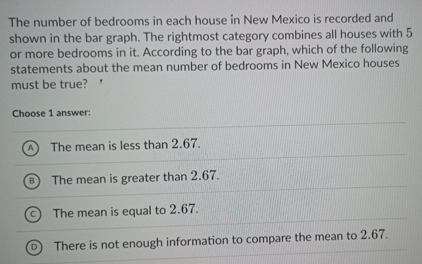 The number of bedrooms in each house in New Mexico is recorded and
shown in the bar graph. The rightmost category combines all houses with 5
or more bedrooms in it. According to the bar graph, which of the following
statements about the mean number of bedrooms in New Mexico houses
must be true?
Choose 1 answer:
A The mean is less than 2.67.
The mean is greater than 2.67.
c The mean is equal to 2.67.
D There is not enough information to compare the mean to 2.67.