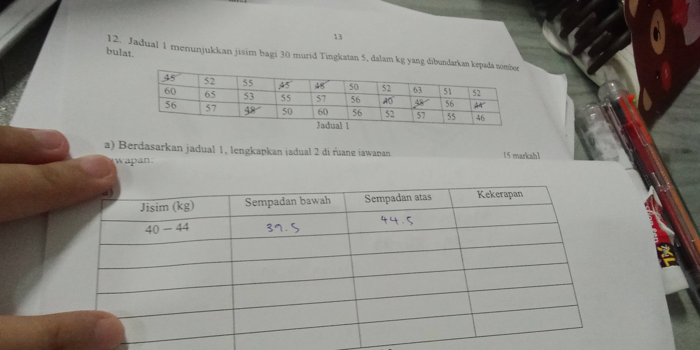 bulat. 12. Jadual 1 menunjukkan jisim bagi 30 murid Tingkatan 5, dalam kg yang dibundarkan kepad
a) Berdasarkan jadual 1, lengkapkan jadual 2 di ruang iawapan. [5 markah]
wapan.