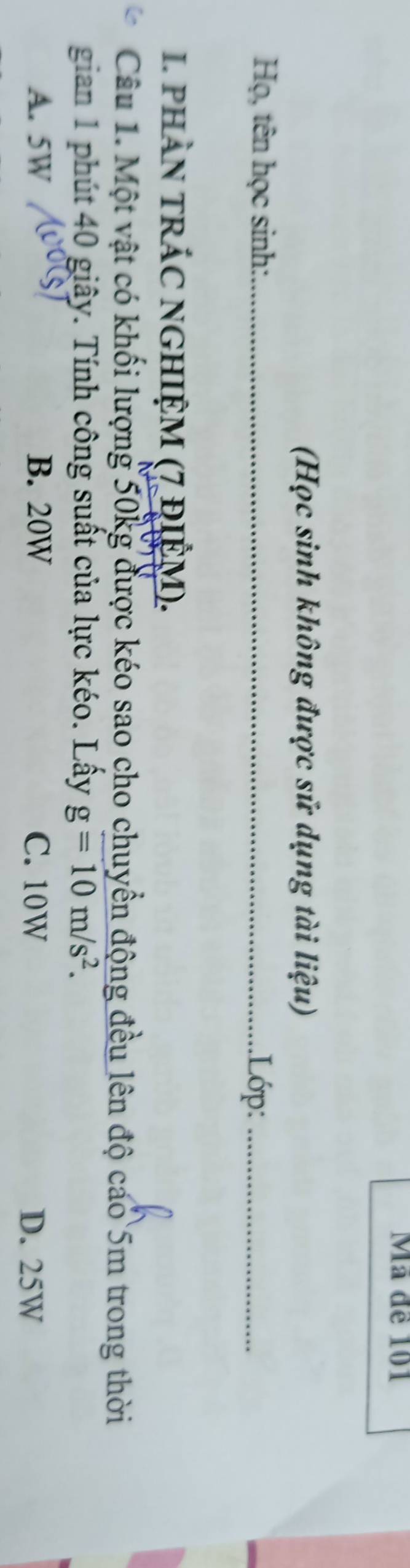 Mã đề 101
(Học sinh không được sử dụng tài liệu)
Họ, tên học sinh: _.Lớp:_
I. phần trÁC nGHIệM (7 đIệM).
Câu 1. Một vật có khối lượng 50kg được kéo sao cho chuyển động đều lên độ cáo 5m trong thời
gian 1 phút 40 giây. Tính công suất của lực kéo. Lấy g=10m/s^2.
A. 5W B. 20W C. 10W D. 25W