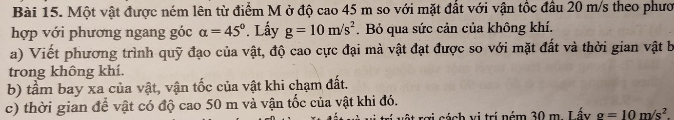 Một vật được ném lên từ điểm M ở độ cao 45 m so với mặt đất với vận tốc đầu 20 m/s theo phưo 
hợp với phương ngang góc alpha =45°. Lấy g=10m/s^2. Bỏ qua sức cản của không khí. 
a) Viết phương trình quỹ đạo của vật, độ cao cực đại mà vật đạt được so với mặt đất và thời gian vật b 
trong không khí. 
b) tầm bay xa của vật, vận tốc của vật khi chạm đất. 
c) thời gian để vật có độ cao 50 m và vận tốc của vật khi đó. 
rợi cách vị trí ném 30 m. Lấy g=10m/s^2.