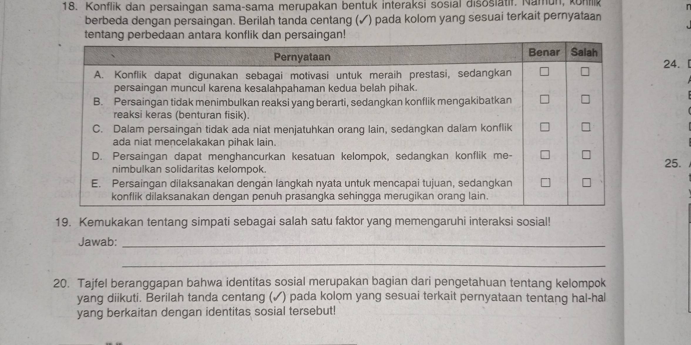 Konflik dan persaingan sama-sama merupakan bentuk interaksi sosial disosiatif. Namun, konflk 
berbeda dengan persaingan. Berilah tanda centang ( ✓) pada kolom yang sesuai terkait pernyataan 
24.[ 
25. 
19. Kemukakan tentang simpati sebagai salah satu faktor yang memengaruhi interaksi sosial! 
Jawab:_ 
_ 
20. Tajfel beranggapan bahwa identitas sosial merupakan bagian dari pengetahuan tentang kelompok 
yang diikuti. Berilah tanda centang (✓) pada kolom yang sesuai terkait pernyataan tentang hal-hal 
yang berkaitan dengan identitas sosial tersebut!