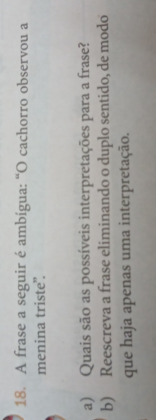 A frase a seguir é ambígua: “O cachorro observou a 
menina triste”. 
a) Quais são as possíveis interpretações para a frase? 
b) Reescreva a frase eliminando o duplo sentido, de modo 
que haja apenas uma interpretação.