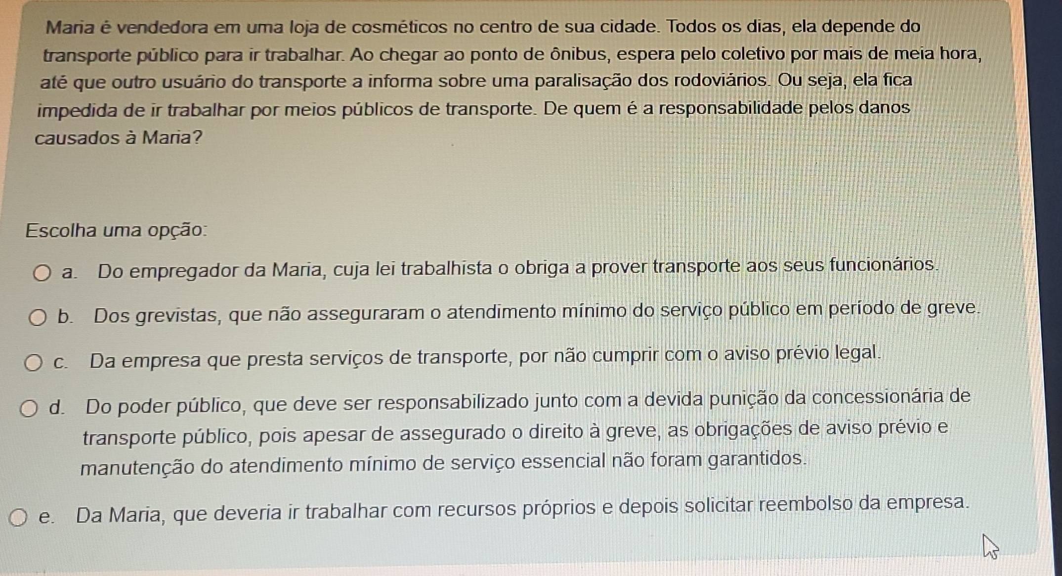 Maria é vendedora em uma loja de cosméticos no centro de sua cidade. Todos os dias, ela depende do
transporte público para ir trabalhar. Ao chegar ao ponto de ônibus, espera pelo coletivo por mais de meia hora,
até que outro usuário do transporte a informa sobre uma paralisação dos rodoviários. Ou seja, ela fica
impedida de ir trabalhar por meios públicos de transporte. De quem é a responsabilidade pelos danos
causados à Maria?
Escolha uma opção:
a Do empregador da Maria, cuja lei trabalhista o obriga a prover transporte aos seus funcionários
b. Dos grevistas, que não asseguraram o atendimento mínimo do serviço público em período de greve.
c. Da empresa que presta serviços de transporte, por não cumprir com o aviso prévio legal.
d. Do poder público, que deve ser responsabilizado junto com a devida punição da concessionária de
transporte público, pois apesar de assegurado o direito à greve, as obrigações de aviso prévio e
manutenção do atendimento mínimo de serviço essencial não foram garantidos.
e. Da Maria, que deveria ir trabalhar com recursos próprios e depois solicitar reembolso da empresa.