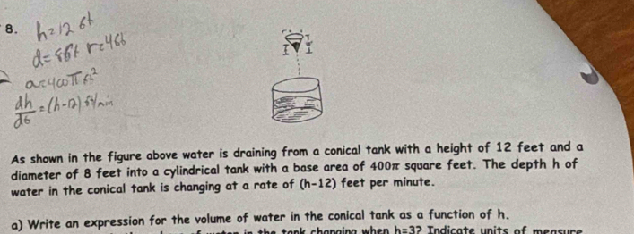 As shown in the figure above water is draining from a conical tank with a height of 12 feet and a 
diameter of 8 feet into a cylindrical tank with a base area of 400π square feet. The depth h of 
water in the conical tank is changing at a rate of (h-12) feet per minute. 
a) Write an expression for the volume of water in the conical tank as a function of h. 
h e a n k shanoing wh e . h=3 2 Indicate units of measure