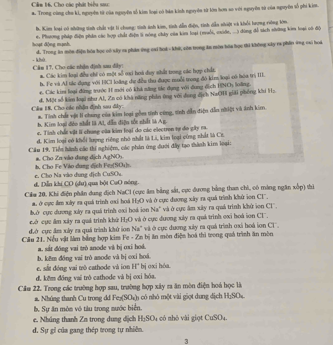 Cho các phát biểu sau:
a. Trong cùng chu kì, nguyên tử của nguyên tố kim loại có bán kính nguyên tử lớn hơn so với nguyên tử của nguyên tố phi kim.
b. Kim loại có những tính chất vật lí chung: tính ánh kim, tính dẫn điện, tính dẫn nhiệt và khối lượng riêng lớn.
e. Phương pháp điện phân các hợp chất điện li nóng chảy của kim loại (muối, oxide, ...) dùng đề tách những kim loại có độ
hoạt động mạnh.
d. Trong ăn mòn điện hóa học có xảy ra phản ứng oxi hoá - khử, còn trong ăn mòn hóa học thì không xảy ra phản ứng oxi hoá
- khử.
Câu 17. Cho các nhận định sau đây:
a. Các kim loại đều chỉ có một số oxi hoá duy nhất trong các hợp chất.
b. Fe và Al tác dụng với HCl loãng dư đều thu được muối trong đó kim loại có hóa trị III.
c. Các kim loại đứng trước H mới có khả năng tác dụng với dung dịch HNO_3 loãng.
d. Một số kim loại như Al, Zn có khả năng phản ứng với dung dịch NaOH giải phóng khí H_2.
Câu 18. Cho các nhận định sau đây:
a. Tính chất vật lí chung của kim loại gồm tính cứng, tính dẫn điện dẫn nhiệt và ánh kim.
b. Kim loại đẻo nhất là Al, dẫn điện tốt nhất là Ag.
c. Tính chất vật lí chung của kim loại do các electron tự do gây ra.
d. Kim loại có khổi lượng riêng nhỏ nhất là Li, kim loại cứng nhất là Cr.
Câu 19. Tiến hành các thí nghiệm, các phản ứng dưới đây tạo thành kim loại:
a. Cho Zn vào dung dịch AgNO_3.
b. Cho Fe Vào dung dịch Fe_2(SO_4)_3.
c. Cho Na vào dung dịch CuSO₄.
d. Dẫn khí CO (dư) qua bột CuO nóng.
Câu 20. Khi điện phân dung dịch NaCl (cực âm bằng sắt, cực dương bằng than chì, có màng ngăn xhat op ) thì
a. ở cực âm xảy ra quá trình oxi hoá H_2O và ở cực dương xảy ra quá trình khử ion Cl.
b.ở cực dương xảy ra quá trình oxi hoá ion Na^+ và ở cực âm xảy ra quá trình khử ion Cl7.
cở cực âm xảy ra quá trình khử H_2O và ở cực dương xảy ra quá trình oxi hoá ion Cl¯.
d.ở cực âm xảy ra quá trình khử ion Na^+ và ở cực dương xảy ra quá trình oxi hoá ion Cl7.
Câu 21. Nếu vật làm bằng hợp kim Fe - Zn bị ăn mòn điện hoá thì trong quá trình ăn mòn
a. sắt đóng vai trò anode và bị oxi hoá.
b. kẽm đóng vai trò anode và bị oxi hoá.
c. sắt đóng vai trò cathode và ion H^+ bị oxi hóa.
d. kẽm đóng vai trò cathode và bị oxi hóa.
Câu 22. Trong các trường hợp sau, trường hợp xảy ra ăn mòn điện hoá học là
a. Nhúng thanh Cu trong dd Fe_2(SO_4) 03 có nhỏ một vài giọt dung dịch H_2SO_4.
b. Sự ăn mòn vỏ tàu trong nước biển.
c. Nhúng thanh Zn trong dung dịch H_2SO_4 có nhỏ vài giọt CuSO_4.
d. Sự gỉ của gang thép trong tự nhiên.
3