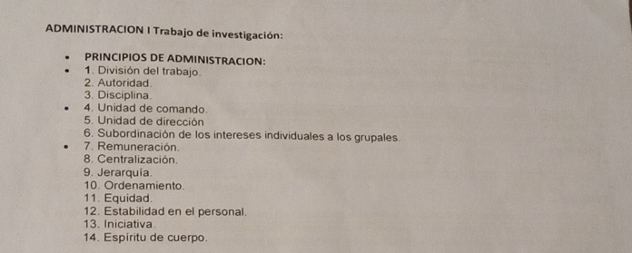 ADMINISTRACION I Trabajo de investigación: 
PRINCIPIOS DE ADMINISTRACION: 
1. División del trabajo. 
2. Autoridad. 
3. Disciplina. 
4. Unidad de comando. 
5. Unidad de dirección 
6. Subordinación de los intereses individuales a los grupales. 
7. Remuneración. 
8. Centralización. 
9. Jerarquia. 
10. Ordenamiento. 
11. Equidad. 
12. Estabilidad en el personal. 
13. Iniciativa. 
14. Espíritu de cuerpo.