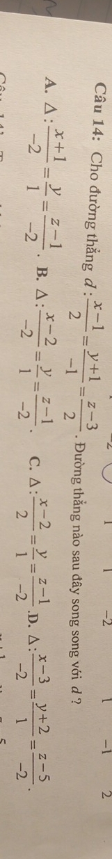 2 1 -1 2
Câu 14: Cho đường thẳng đ :  (x-1)/2 = (y+1)/-1 = (z-3)/2 . Đường thẳng nào sau đây song song với d ?
A. △ :  (x+1)/-2 = y/1 = (z-1)/-2 . B. △ :  (x-2)/-2 = y/1 = (z-1)/-2 . C. △ :  (x-2)/2 = y/1 = (z-1)/-2  .D. △ :  (x-3)/-2 = (y+2)/1 = (z-5)/-2 .