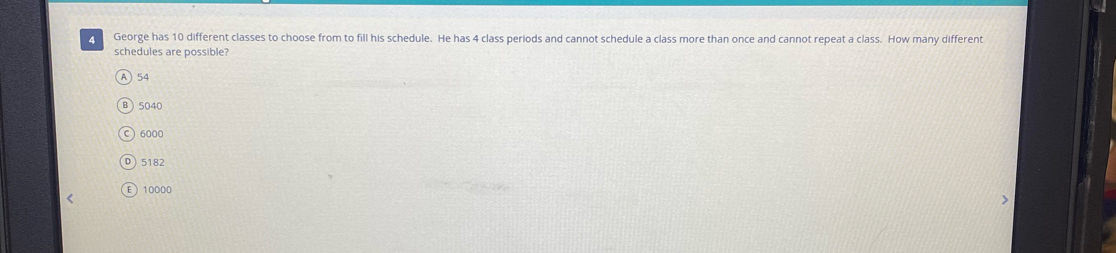 George has 10 different classes to choose from to fill his schedule. He has 4 class periods and cannot schedule a class more than once and cannot repeat a class. How many different
schedules are possible?
A) 54
B  5040
○ 6000
D 5182
E  10000