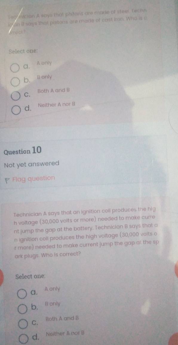 Teobnician A says that pistons are made of steel. Techn
ician B says that pistons are made of cast iron. Who is a
arrect?
Select one:
a. A only
b. B only
C. Both A and B
d. Neither A nor B
Question 10
Not yet answered
Flag question
Technician A says that an ignition coll produces the hig
h voltage (30,000 volts or more) needed to make curre
nt jump the gap at the battery. Technician B says that a
n ignition coil produces the high voltage (30,000 voits o
r more) needed to make current jump the gap at the sp
ark plugs. Who is correct?
Select one:
a. A only
b. B only
C. Both A and B
d. Neither A nor B