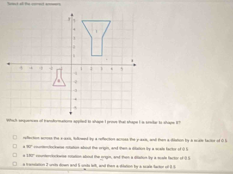 Select all the correct annwers
reflection across the x-axis, followed by a reflection across the y-axis, and then a dilation by a scale factor of 0.5
a 90° counterclockwise rotation about the origin, and then a dilation by a scale factor of 0.5
a 180° counterclockwise rotation about the origin, and then a dilation by a scale factor of 0.5
a translation 2 units down and 5 units left, and then a dilation by a scale factor of 0.5