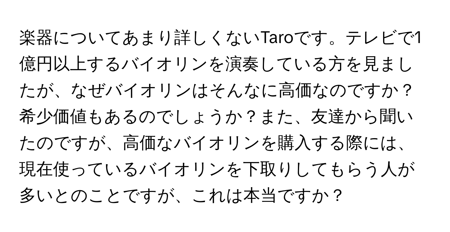 楽器についてあまり詳しくないTaroです。テレビで1億円以上するバイオリンを演奏している方を見ましたが、なぜバイオリンはそんなに高価なのですか？希少価値もあるのでしょうか？また、友達から聞いたのですが、高価なバイオリンを購入する際には、現在使っているバイオリンを下取りしてもらう人が多いとのことですが、これは本当ですか？