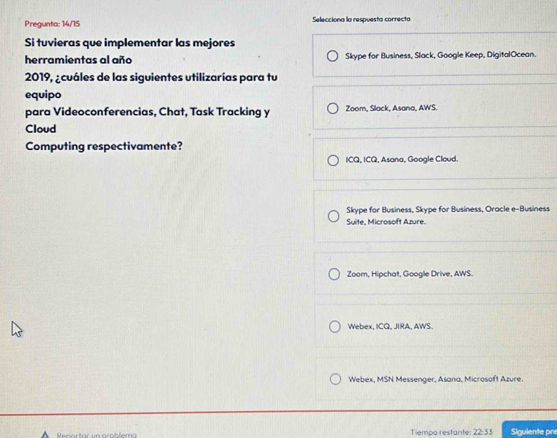 Pregunta: 14/15 Selecciona la respuesta correcta
Si tuvieras que implementar las mejores
herramientas al año Skype for Business, Slack, Google Keep, DigitalOcean.
2019, ¿cuáles de las siguientes utilizarías para tu
equipo
para Videoconferencias, Chat, Task Tracking y Zoom, Slack, Asana, AWS.
Cloud
Computing respectivamente?
ICQ, ICQ, Asana, Google Cloud.
Skype for Business, Skype for Business, Oracle e-Business
Suite, Microsoft Azure.
Zoom, Hipchat, Google Drive, AWS.
Webex, ICQ, JIRA, AWS.
Webex, MSN Messenger, Asana, Microsoft Azure.
Tiempo restante: 22:33 Sigulente pr