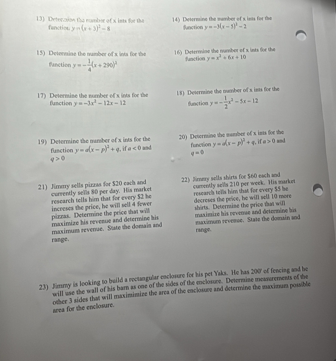 Determine the number of x ints for the 14) Determine the number of x ints for the 
function y=(x+3)^2-8 function y=-3(x-5)^2-2
15) Determine the number of x ints for the 16) Determine the number of x ints for the 
function y=- 1/4 (x+290)^2 function y=x^2+6x+10
17) Determine the number of x ints for the 18) Determine the number of x ints for the 
function y=-3x^2-12x-12 function y=- 1/2 x^2-5x-12
19) Determine the number of x ints for the 20) Determine the number of x ints for the 
function y=a(x-p)^2+q , if a<0</tex> and function y=a(x-p)^2+q , if a>0 and
q=0
q>0
21) Jimmy sells pizzas for $20 each and 22) Jimmy sells shirts for $60 each and 
currently sells 80 per day. His market currently sells 210 per week. His market 
research tells him that for every $2 he research tells him that for every $5 he 
increses the price, he will sell 4 fewer decreses the price, he will sell 10 more 
pizzas. Determine the price that will shirts. Determine the price that will 
maximize his revenue and determine his maximize his revenue and determine his 
maximum revenue. State the domain and maximum revenue. State the domain and 
range. 
range. 
23) Jimmy is looking to build a rectangular enclosure for his pet Yaks. He has 2 200' of fencing and he 
will use the wall of his barn as one of the sides of the enclosure. Determine measurements of the 
other 3 sides that will maximimize the area of the enclosure and determine the maximum possible 
area for the enclosure.