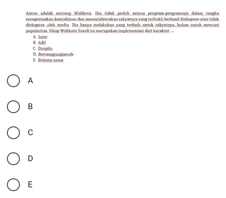 Anton adalah seorang Walikota. Dia tidak peduli semua program-programnya dalam rangka
mengentaskan kemiskinan dan mensejahterakan rakyatnya yang terbukti berhasil diekspose atau tidak
diekspose oleh media. Dia hanya melakukan yang terbaik untuk rakyatnya, bukan untuk mencari
popularitas. Sikap Walikota Yosefi ini merupakan implementasi dari karakter ....
A. Iujur
B. Adil
C. Disiplin
D. Bertanggungjawab
E. Bekerja sama
A
B
C
D
E