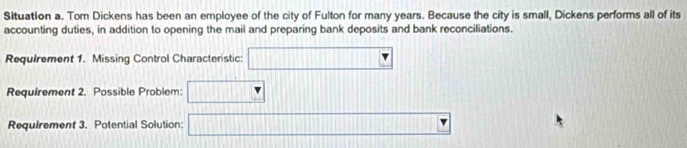 Situation a. Tom Dickens has been an employee of the city of Fulton for many years. Because the city is small, Dickens performs all of its 
accounting duties, in addition to opening the mail and preparing bank deposits and bank reconciliations. 
Requirement 1. Missing Control Characteristic: □ 
Requirement 2. Possible Problem: 
Requirement 3. Potential Solution: