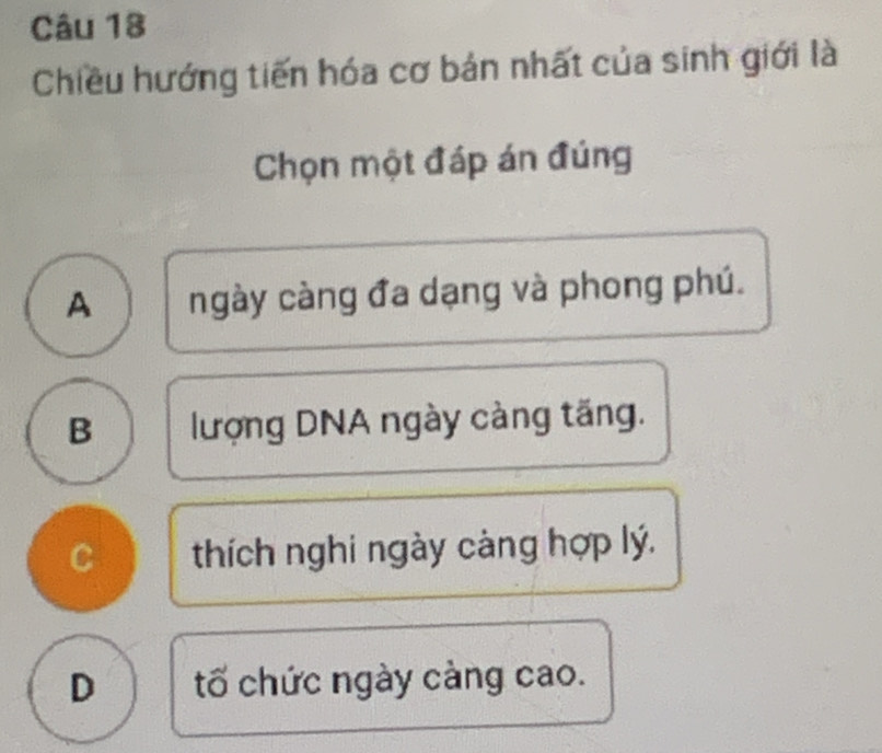 Chiều hướng tiến hóa cơ bản nhất của sinh giới là
Chọn một đáp án đúng
A ngày càng đa dạng và phong phú.
B lượng DNA ngày càng tăng.
C thích nghi ngày càng hợp lý.
D tố chức ngày càng cao.