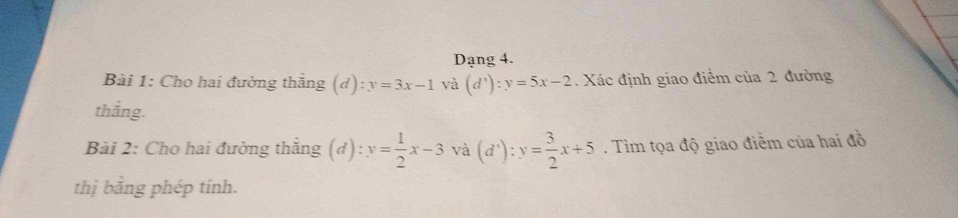 Dạng 4. 
Bài 1: Cho hai đường thắng (d):y=3x-1 và (d^x):y=5x-2. Xác định giao điểm của 2 đường 
thắng. 
Bài 2: Cho hai đường thắng (d): y= 1/2 x-3 và (d^3):y= 3/2 x+5. Tìm tọa độ giao điểm của hai đồ 
thị bằng phép tính.