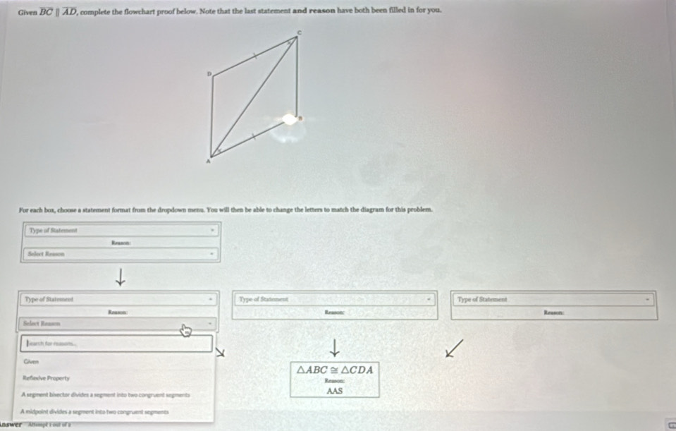 Given overline BCparallel overline AD , complete the flowchart proof below. Note that the last statement and reason have both been filled in for you.
c
D
A 
For each box, choose a statement format from the dropdown menu. You will then be able to change the letters to match the diagram for this problem. 
Type of Statement 
Reaxon 
Select Reason 
Type of Statement Type of Statement Type of Statement 
Reason Reason: Reason: 
Select Reasen 
Bearch for reasons.. 
Given
△ ABC≌ △ CDA
Reflexive Property Reason: 
A segment bisector divides a segment into two congruent segments AAS 
A midpoint divides a segment into two congruent segments 
Answer Attampt 1 out of a