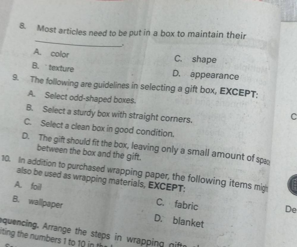 Most articles need to be put in a box to maintain their
A. color C. shape
B. texture D. appearance
9. The following are guidelines in selecting a gift box, EXCEPT:
A. Select odd-shaped boxes.
B. Select a sturdy box with straight corners.
C
C. Select a clean box in good condition.
D. The gift should fit the box, leaving only a small amount of spa
between the box and the gift.
10. In addition to purchased wrapping paper, the following items migh
also be used as wrapping materials, EXCEPT:
A. foil C. fabric
De
B. wallpaper D. blanket
equencing. Arrange the steps in wrapping nift
iting the numbers 1 to 10 in th