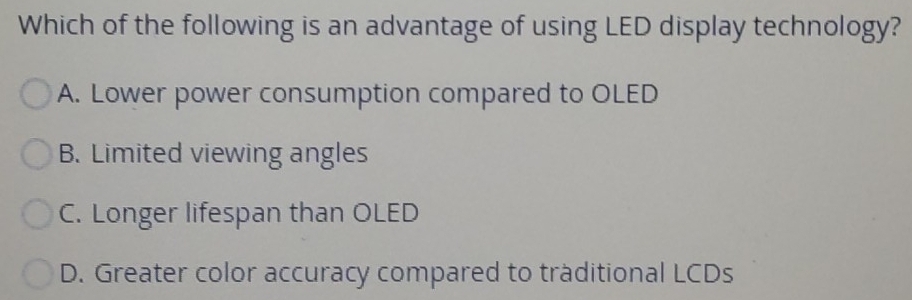 Which of the following is an advantage of using LED display technology?
A. Lower power consumption compared to OLED
B. Limited viewing angles
C. Longer lifespan than OLED
D. Greater color accuracy compared to traditional LCDs