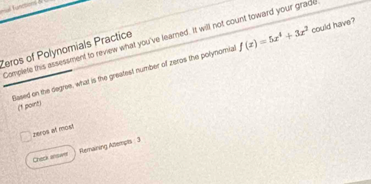 Complete this assessment to review what you've learned. It will not count toward your grade f(x)=5x^4+3x^2 could have?
Zeros of Polynomials Practice
Based on the degree, what is the greatest number of zeros the polynomial
(1 point)
zeros at most
Check answer Remaining Attempts 3