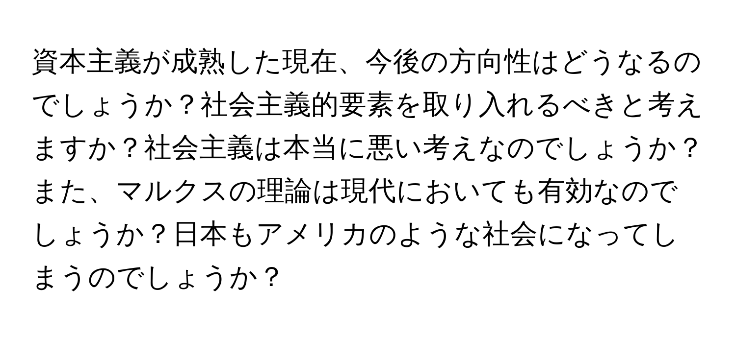 資本主義が成熟した現在、今後の方向性はどうなるのでしょうか？社会主義的要素を取り入れるべきと考えますか？社会主義は本当に悪い考えなのでしょうか？また、マルクスの理論は現代においても有効なのでしょうか？日本もアメリカのような社会になってしまうのでしょうか？