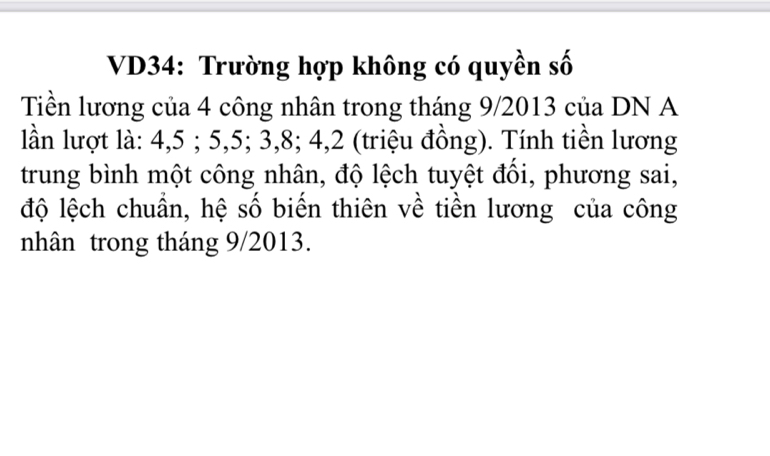 VD34: Trường hợp không có quyền số 
Tiền lương của 4 công nhân trong tháng 9/2013 của DN A 
lần lượt là: 4, 5; 5, 5; 3, 8; 4, 2 (triệu đồng). Tính tiền lương 
trung bình một công nhân, độ lệch tuyệt đổi, phương sai, 
độ lệch chuẩn, hệ số biến thiên về tiền lương của công 
nhân trong tháng 9/2013.