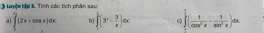 Luyện tập 3. Tính các tích phân sau:
a) ∈tlimits _0^((2π)(2x+cos x)dx; ∈tlimits _1^2(3^x)- 3/x )dx; c) ∈tlimits _(π)^3( 1/cos^2x - 1/sin^2x )dx. 
b)