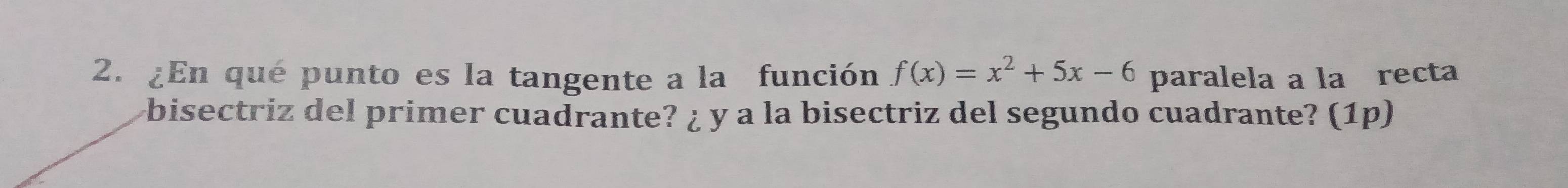 ¿En qué punto es la tangente a la función f(x)=x^2+5x-6 paralela a la recta 
bisectriz del primer cuadrante? ¿ y a la bisectriz del segundo cuadrante? (1p)