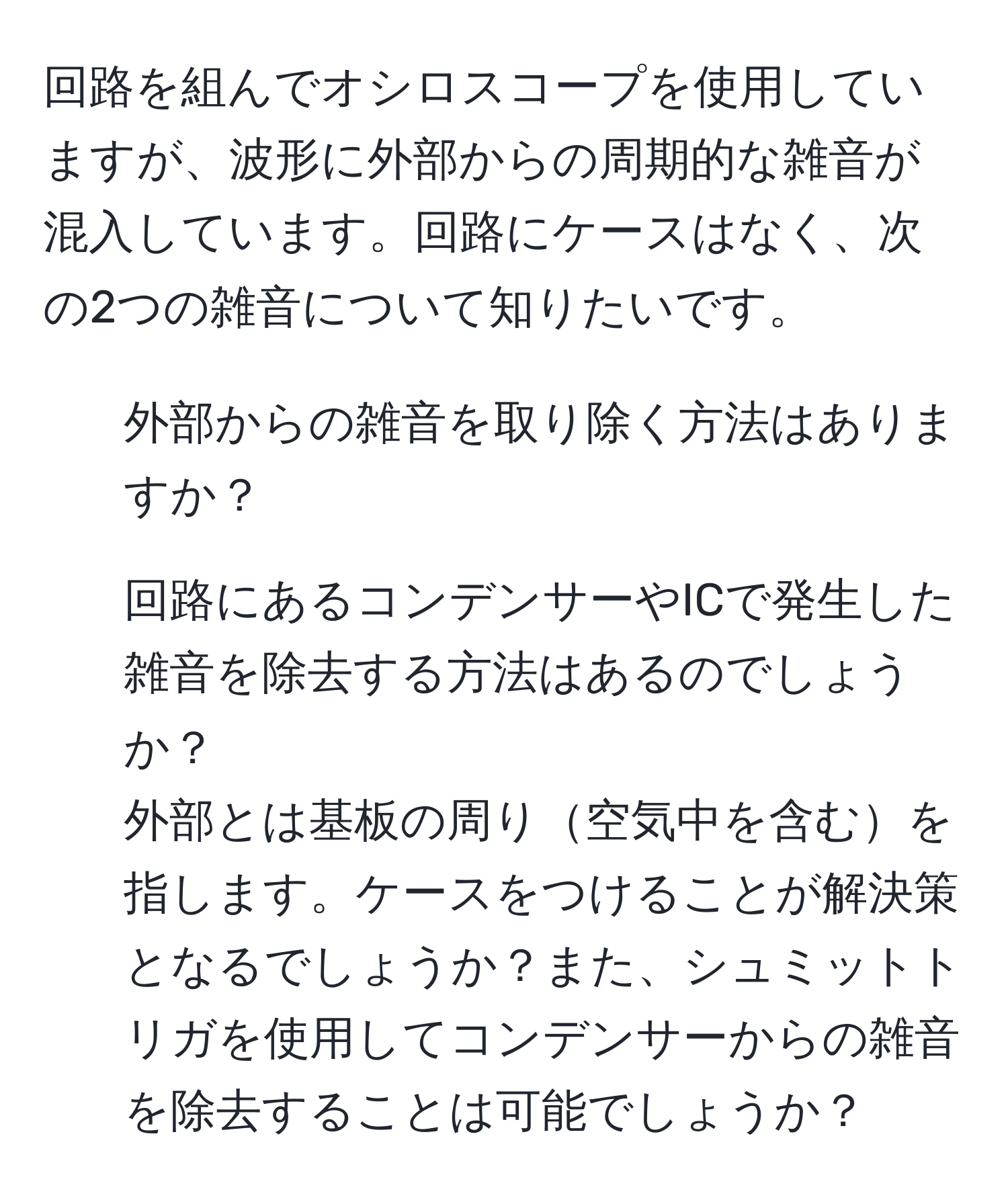 回路を組んでオシロスコープを使用していますが、波形に外部からの周期的な雑音が混入しています。回路にケースはなく、次の2つの雑音について知りたいです。  
1. 外部からの雑音を取り除く方法はありますか？  
2. 回路にあるコンデンサーやICで発生した雑音を除去する方法はあるのでしょうか？  
外部とは基板の周り空気中を含むを指します。ケースをつけることが解決策となるでしょうか？また、シュミットトリガを使用してコンデンサーからの雑音を除去することは可能でしょうか？