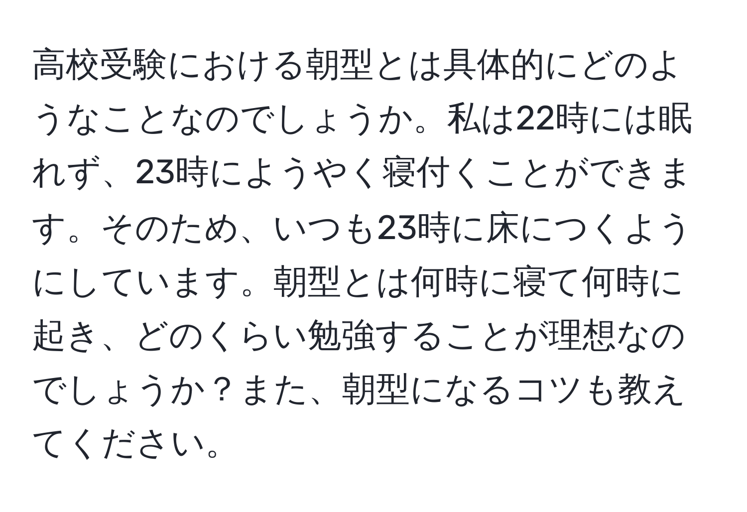 高校受験における朝型とは具体的にどのようなことなのでしょうか。私は22時には眠れず、23時にようやく寝付くことができます。そのため、いつも23時に床につくようにしています。朝型とは何時に寝て何時に起き、どのくらい勉強することが理想なのでしょうか？また、朝型になるコツも教えてください。