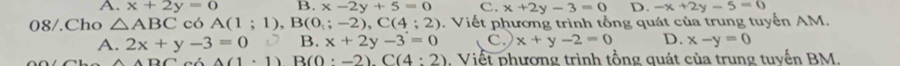 A. x+2y=0 B. x-2y+5=0 c. x+2y-3=0 D. -x+2y-5=0
08/.Cho △ ABC có A(1;1), B(0_:;-2), C(4;2). Viết phương trình tổng quát của trung tuyến AM.
A. 2x+y-3=0  B. x+2y-3=0 C. x+y-2=0 D. x-y=0
ADO △ (1· 1) B(0:-2). C(4:2). Viết phương trình tổng quát của trung tuyến BM.