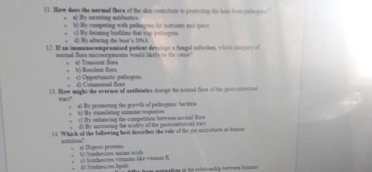 How does the normal flora of the skin contribute to protecting the host from pathogesn?
a) By secreting antibiotics
b) By competing with pathogens for matrients and space
c) By forming biofilms that trap pothogens
d) By altering the bost's DNA
12. If an immunocompromised patient develops a fungal infection, which category of
normal flora microorganisms would likely be the cause?
a) Transient flora
b) Resadent flora
c) Opportunistic pathogens
d) Commensal flora
13. How might the overuse of antibiotics disrupt the normal flora of the gastrountestinal
tract?
a) By promoting the growth of pathogenic bacteria
b) By stimulating ummune responses
c) By enhancing the competition between normal flora
d) By increasing the acidity of the gastrointestinal tract
14. Which of the following best describes the role of the gut microbiota in human
nutrition"
a) Digests proteins
b) Synthesizes amino acids
c) Synthesizes vitamins like vitamin K
d) Synthesizes lipida from mutualism in the relationship between humans .