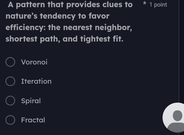 A pattern that provides clues to * 1 point
nature’s tendency to favor
efficiency: the nearest neighbor,
shortest path, and tightest fit.
Voronoi
Iteration
Spiral
Fractal