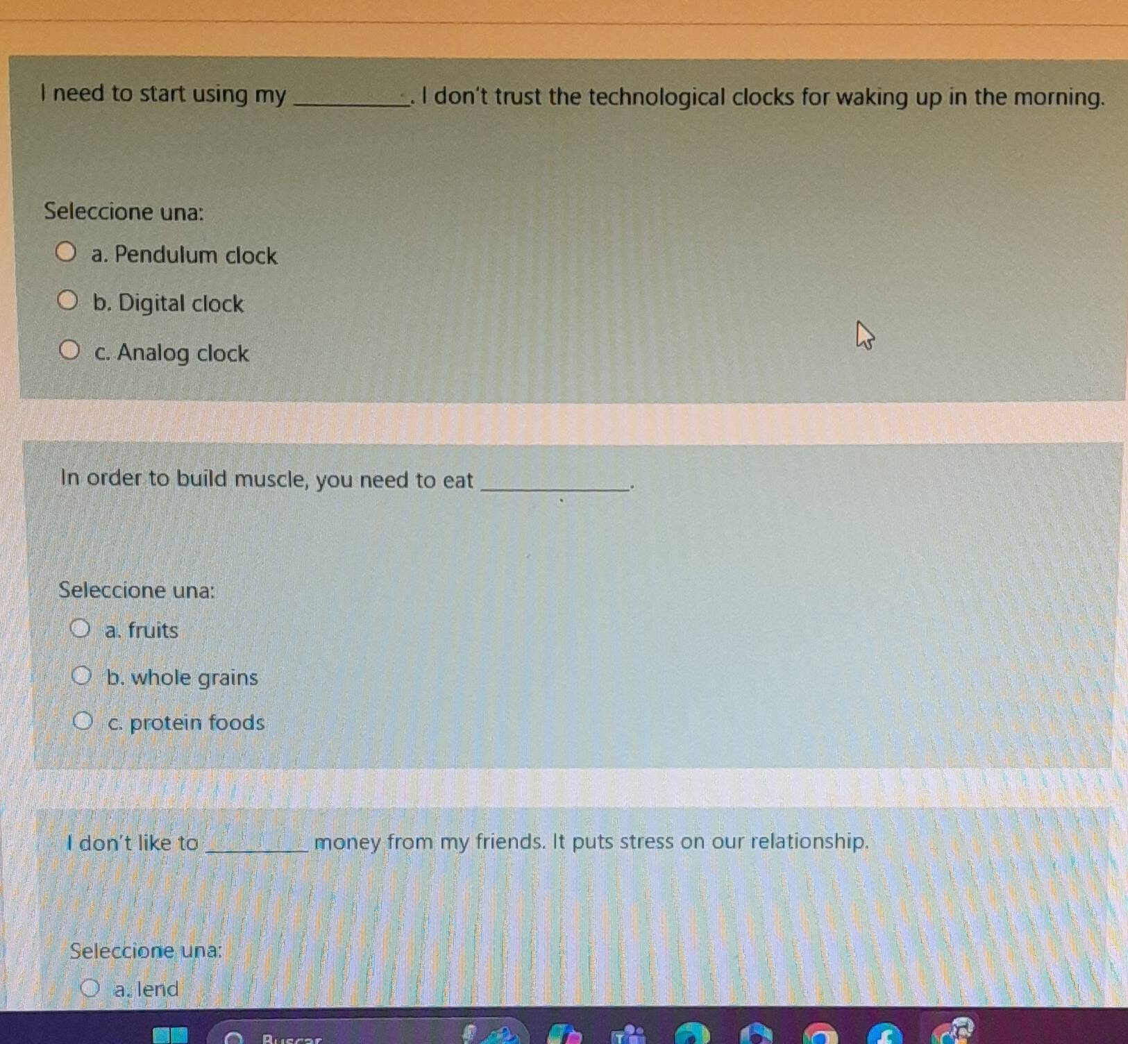 need to start using my _. I don't trust the technological clocks for waking up in the morning.
Seleccione una:
a. Pendulum clock
b. Digital clock
c. Analog clock
In order to build muscle, you need to eat_
;
Seleccione una:
a. fruits
b. whole grains
c. protein foods
I don't like to _money from my friends. It puts stress on our relationship.
Seleccione una:
a. lend
Ruscar