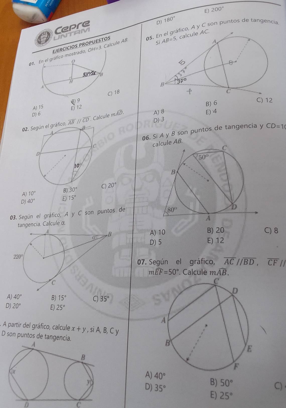 E) 200°
Cepre
D) 180°
05. En el gráfico, A y C son puntos de tangencia.
UNTAM
EJERCICIOS PROPUESTOS
01.áfico mostrado, OH=3. Calcule AB
) 18
A) 15 B) 9
E 12
B) 6
C) 12
D) 6
02. Según el gráfico, overline ABparallel overline CD. Calcule mwidehat AD.
A) 8 E) 4
D) 3
06. Si A y B son puntos de tangencia y CD=10
calcule AB.
B) 30° C) 20°
A) 10°
D) 40° E) 15°
03. Según el gráfico, A y C son puntos de
tangencia. Calcule α.
A) 10 B) 20 C) 8
D) 5 E) 12
07. Según el gráfico, overline ACparallel overline BD,overline CFparallel
mwidehat EF=50°. Calcule mwidehat AB.
A) 40° B) 15° C) 35°
D) 20° 25°
E)
A partir del gráfico, calcule x+y , si A, B, C y
D son puntos de tangencia.
A) 40°
B) 50°
D) 35° C)
E) 25°
D
C