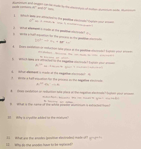 Aluminium an ygen can be made by the electrolysis of molten aluminium oxide. Aluminium 
oxide contains Al^(3+) and O^(2-) ions. 
1. Which ions are attracted to the positive electrode? Explain your answer. 
2. What element is made at the positive electrode? 
3. Write a half-equation for the process as the positive electrode. 
4. Does oxidation or reduction take place at the positive electrode? Explain your answer. 
to l 
5. Which ions are attracted to the negative electrode? Explain your answer. 
(duction) 
6. What element is made at the negative electrode? A 
7. Write a half-equation for the process as the negative electrode. 
8. Does oxidation or reduction take place at the negative electrode? Explain your answer. 
C o u 
9. What is the name of the white powder aluminium is extracted from? 
10. Why is cryolite added to the mixture? 
11. What are the anodes (positive electrodes) made of? 
12. Why do the anodes have to be replaced?